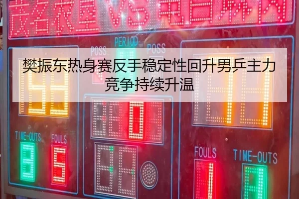 樊振东热身赛反手稳定性回升男乒主力竞争持续升温