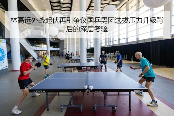 林高远外战起伏再引争议国乒男团选拔压力升级背后的深层考验